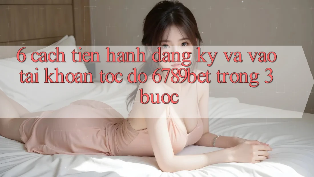 6. Cách tiến hành Đăng Ký và Vào tài khoản Tốc độ 6789bet Trong 3 Bước