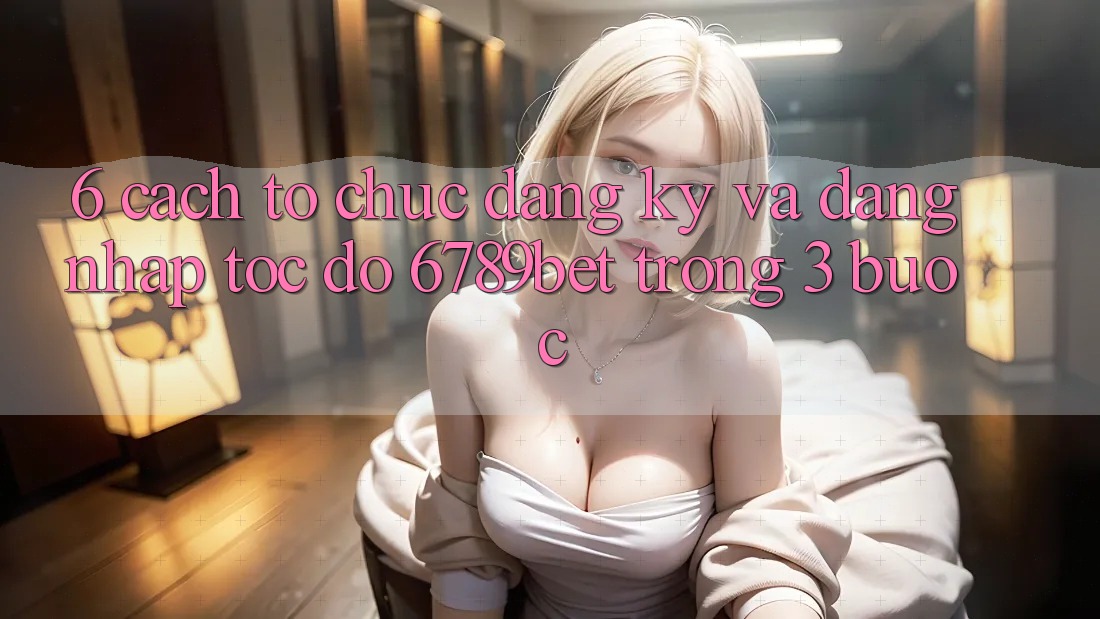 6. Cách tổ chức Đăng Ký và Đăng Nhập Tốc độ 6789bet Trong 3 Bước