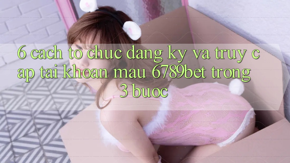 6. Cách tổ chức Đăng Ký và Truy cập tài khoản Mau 6789bet Trong 3 Bước
