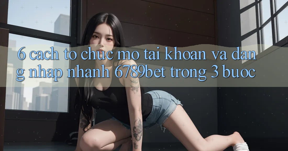 6. Cách tổ chức Mở tài khoản và Đăng Nhập Nhanh 6789bet Trong 3 Bước 6. Cách tổ chức Mở tài khoản và Đăng Nhập Nhanh 6789bet Trong 3 Bước