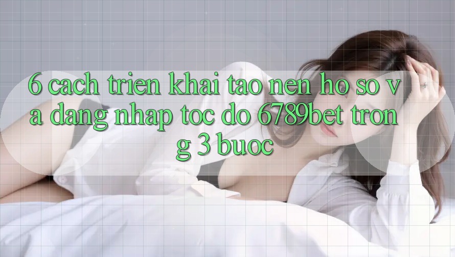 6. Cách triển khai Tạo nên hồ sơ và Đăng Nhập Tốc độ 6789bet Trong 3 Bước