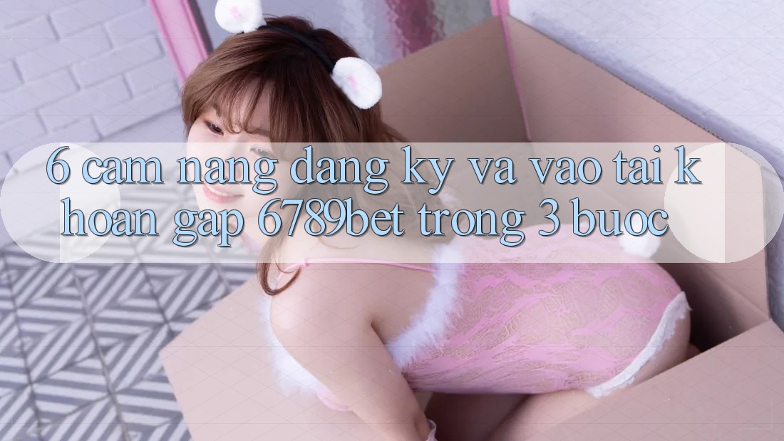 6. Cẩm nang Đăng Ký và Vào tài khoản Gấp 6789bet Trong 3 Bước