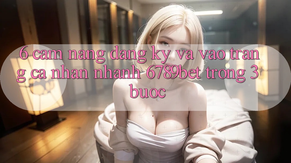 6. Cẩm nang Đăng Ký và Vào trang cá nhân Nhanh 6789bet Trong 3 Bước