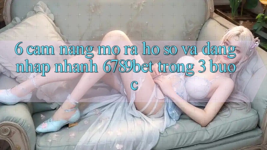 6. Cẩm nang Mở ra hồ sơ và Đăng Nhập Nhanh 6789bet Trong 3 Bước