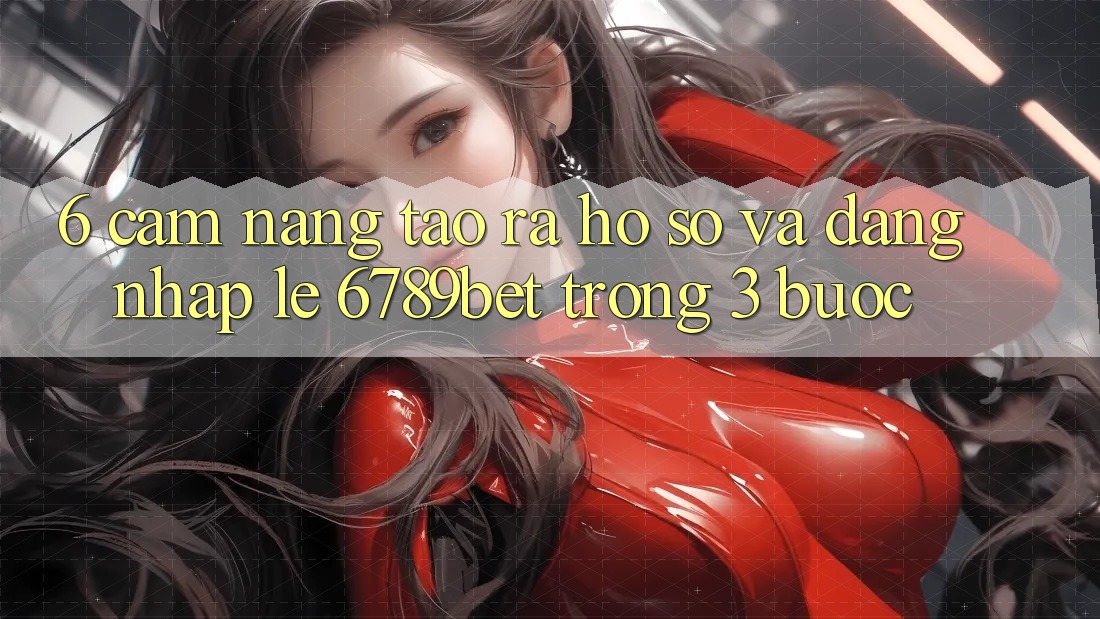 6. Cẩm nang Tạo ra hồ sơ và Đăng Nhập Lẹ 6789bet Trong 3 Bước