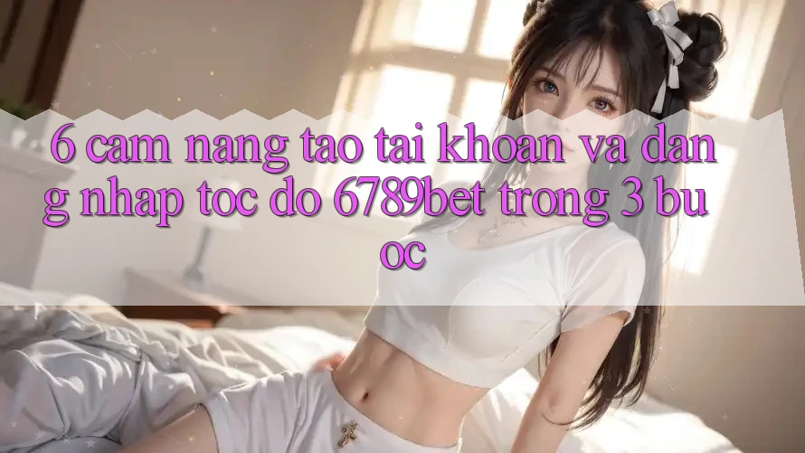 6. Cẩm nang Tạo tài khoản và Đăng Nhập Tốc độ 6789bet Trong 3 Bước