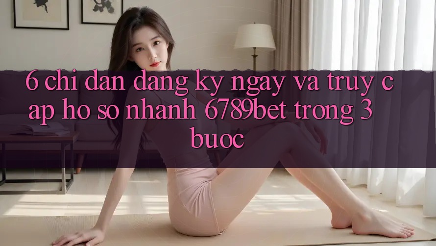 6. Chỉ dẫn Đăng ký ngay và Truy cập hồ sơ Nhanh 6789bet Trong 3 Bước