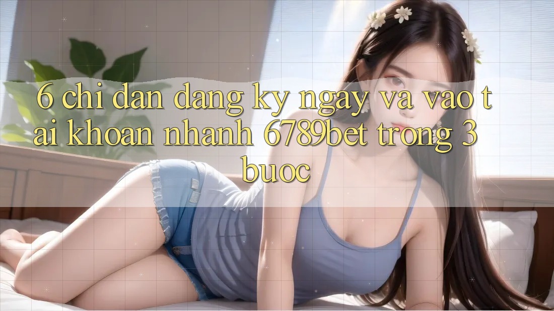 6. Chỉ dẫn Đăng ký ngay và Vào tài khoản Nhanh 6789bet Trong 3 Bước