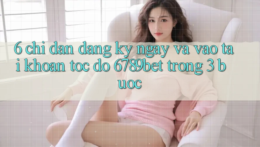 6. Chỉ dẫn Đăng ký ngay và Vào tài khoản Tốc độ 6789bet Trong 3 Bước 6. Chỉ dẫn Đăng ký ngay và Vào tài khoản Tốc độ 6789bet Trong 3 Bước
