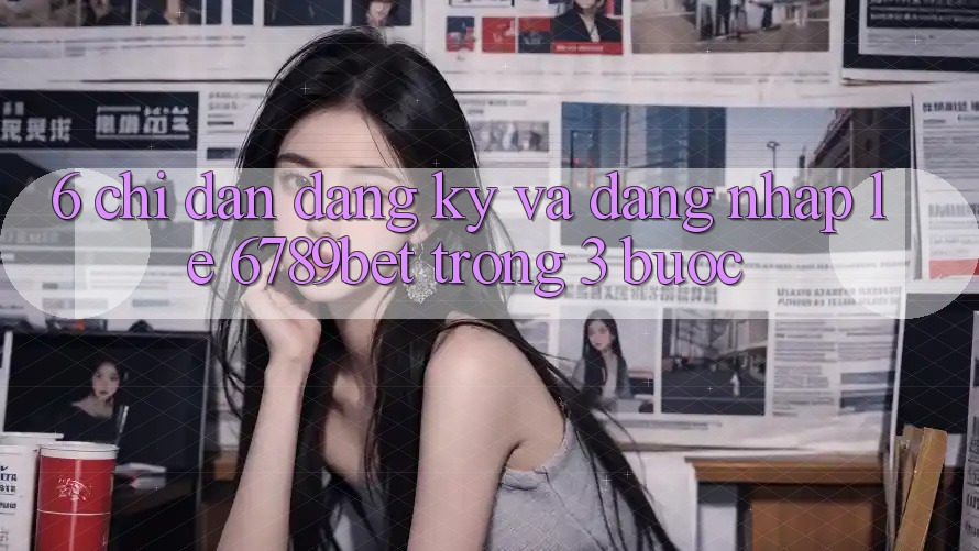 6. Chỉ dẫn Đăng Ký và Đăng Nhập Lẹ 6789bet Trong 3 Bước 6. Chỉ dẫn Đăng Ký và Đăng Nhập Lẹ 6789bet Trong 3 Bước