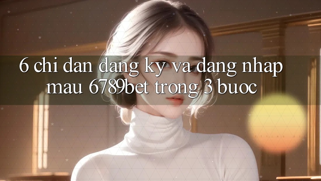 6. Chỉ dẫn Đăng Ký và Đăng Nhập Mau 6789bet Trong 3 Bước