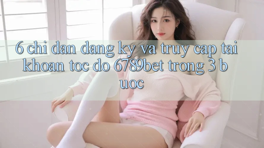 6. Chỉ dẫn Đăng Ký và Truy cập tài khoản Tốc độ 6789bet Trong 3 Bước