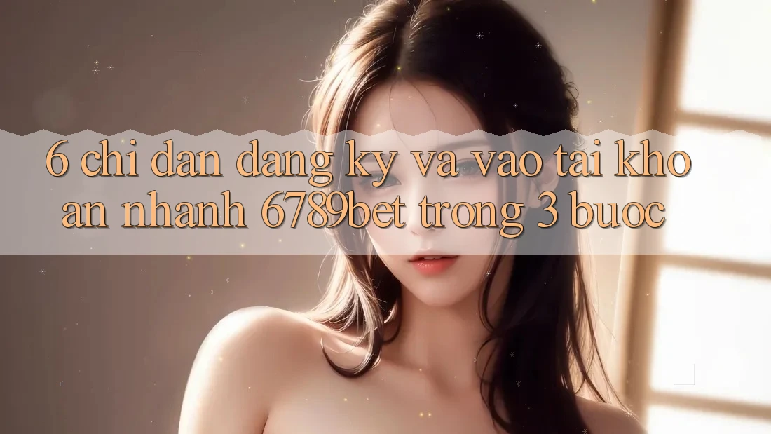 6. Chỉ dẫn Đăng Ký và Vào tài khoản Nhanh 6789bet Trong 3 Bước 6. Chỉ dẫn Đăng Ký và Vào tài khoản Nhanh 6789bet Trong 3 Bước