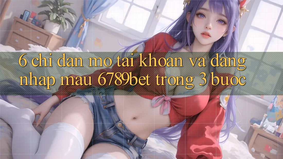 6. Chỉ dẫn Mở tài khoản và Đăng Nhập Mau 6789bet Trong 3 Bước 6. Chỉ dẫn Mở tài khoản và Đăng Nhập Mau 6789bet Trong 3 Bước