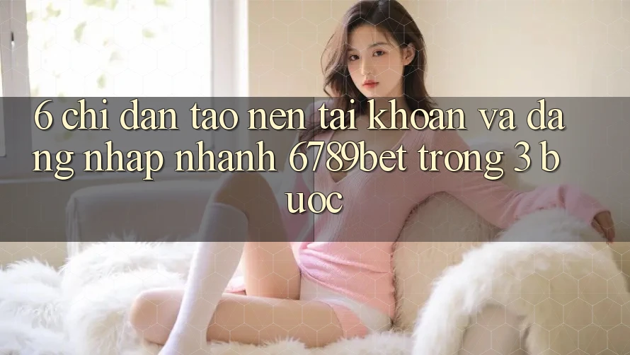 6. Chỉ dẫn Tạo nên tài khoản và Đăng Nhập Nhanh 6789bet Trong 3 Bước