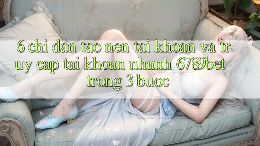 6. Chỉ dẫn Tạo nên tài khoản và Truy cập tài khoản Nhanh 6789bet Trong 3 Bước