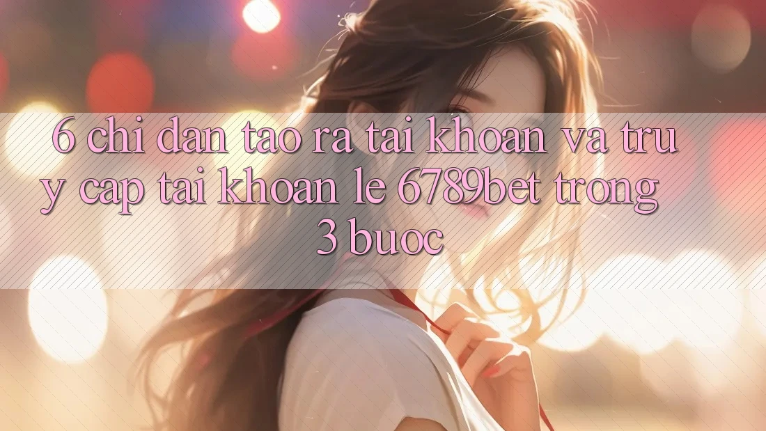 6. Chỉ dẫn Tạo ra tài khoản và Truy cập tài khoản Lẹ 6789bet Trong 3 Bước