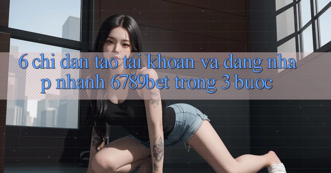 6. Chỉ dẫn Tạo tài khoản và Đăng Nhập Nhanh 6789bet Trong 3 Bước