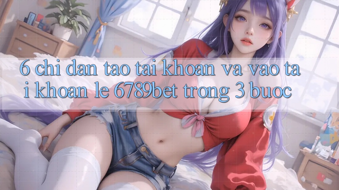 6. Chỉ dẫn Tạo tài khoản và Vào tài khoản Lẹ 6789bet Trong 3 Bước