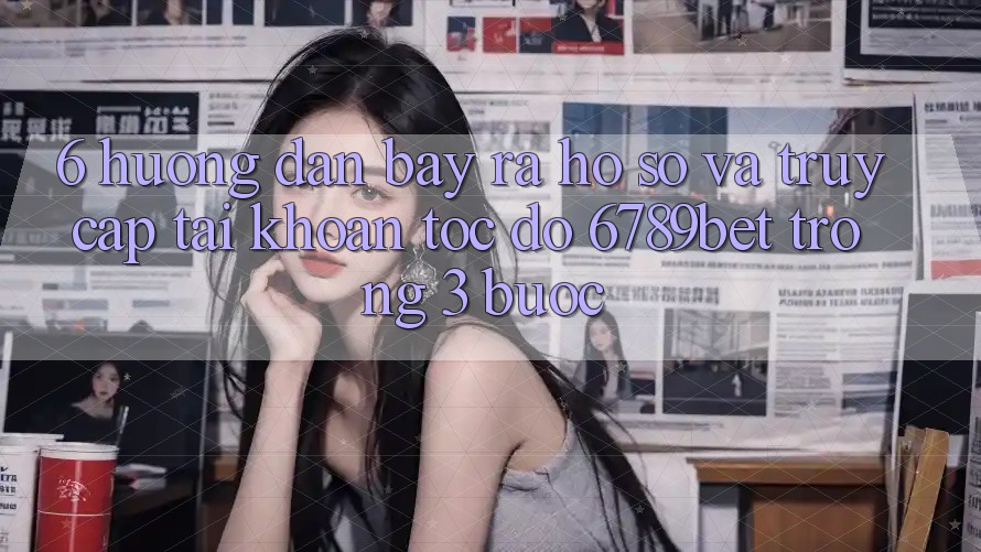 6. Hướng Dẫn Bày ra hồ sơ và Truy cập tài khoản Tốc độ 6789bet Trong 3 Bước