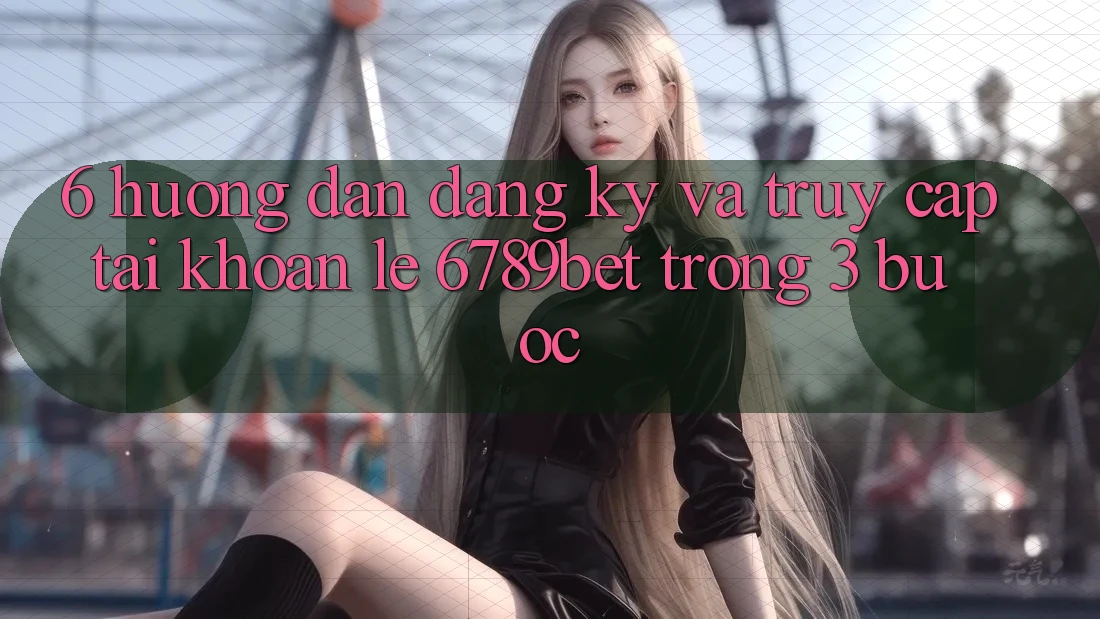 6. Hướng Dẫn Đăng Ký và Truy cập tài khoản Lẹ 6789bet Trong 3 Bước