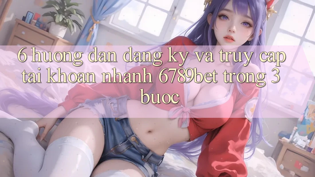 6. Hướng Dẫn Đăng Ký và Truy cập tài khoản Nhanh 6789bet Trong 3 Bước 6. Hướng Dẫn Đăng Ký và Truy cập tài khoản Nhanh 6789bet Trong 3 Bước