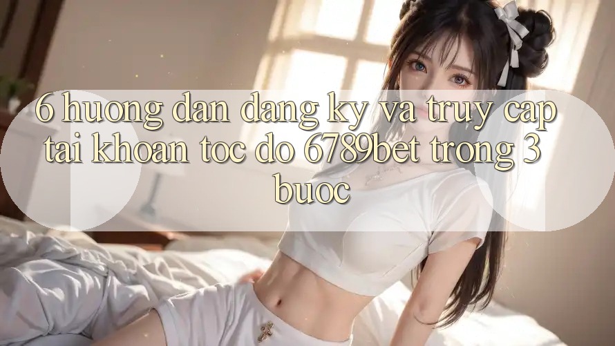 6. Hướng Dẫn Đăng Ký và Truy cập tài khoản Tốc độ 6789bet Trong 3 Bước