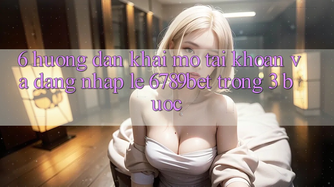 6. Hướng Dẫn Khai mở tài khoản và Đăng Nhập Lẹ 6789bet Trong 3 Bước