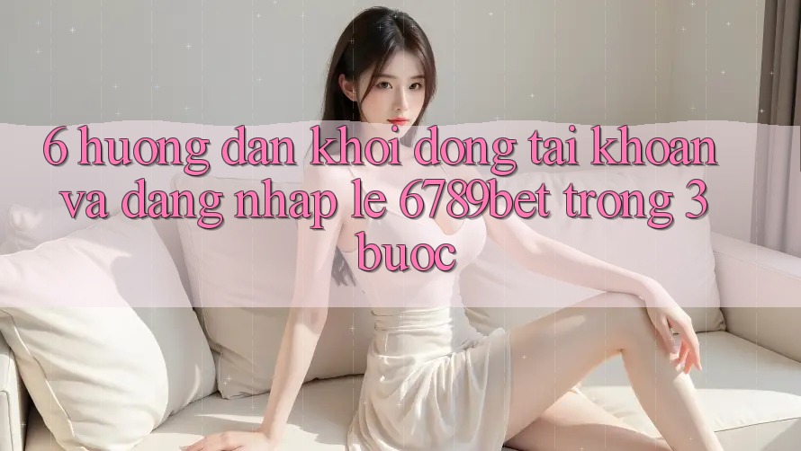 6. Hướng Dẫn Khởi động tài khoản và Đăng Nhập Lẹ 6789bet Trong 3 Bước