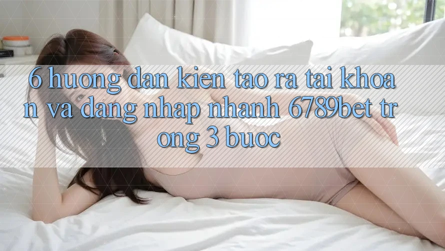 6. Hướng dẫn Kiến tạo ra tài khoản và Đăng Nhập Nhanh 6789bet Trong 3 Bước