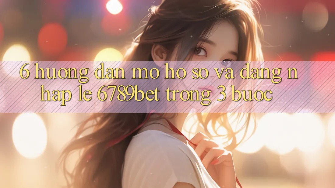 6. Hướng Dẫn Mở hồ sơ và Đăng Nhập Lẹ 6789bet Trong 3 Bước