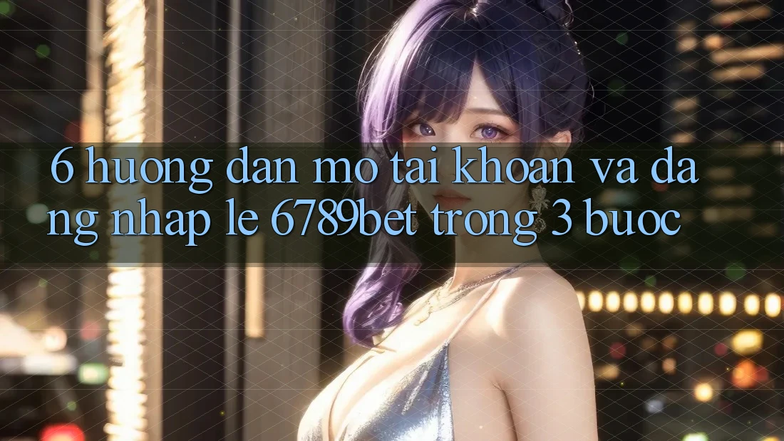 6. Hướng Dẫn Mở tài khoản và Đăng Nhập Lẹ 6789bet Trong 3 Bước