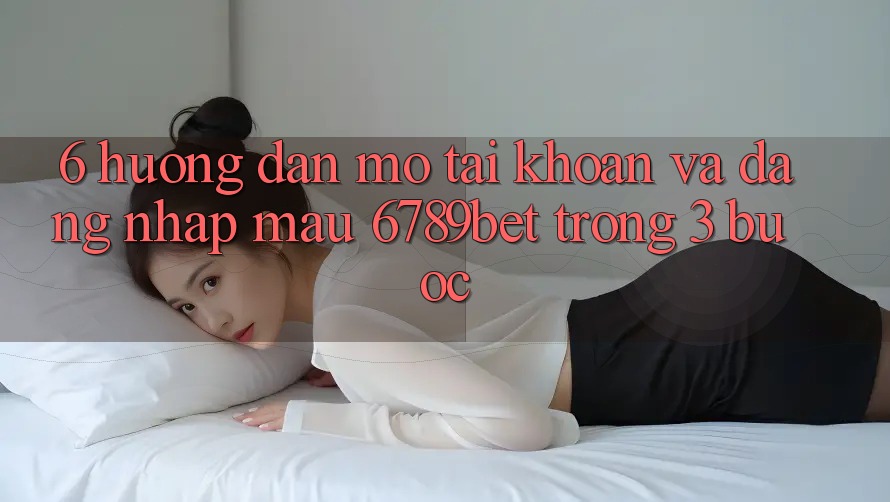6. Hướng Dẫn Mở tài khoản và Đăng Nhập Mau 6789bet Trong 3 Bước