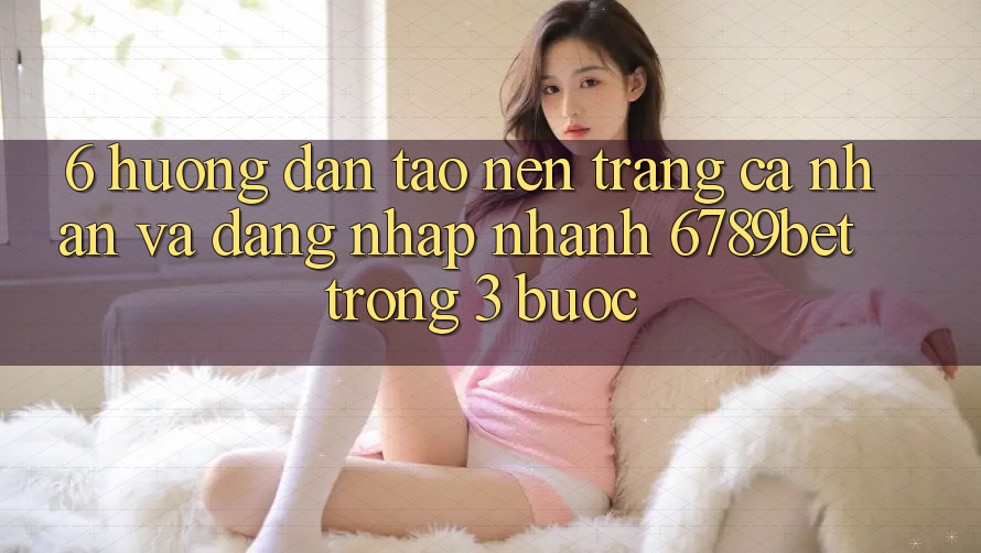 6. Hướng Dẫn Tạo nên trang cá nhân và Đăng Nhập Nhanh 6789bet Trong 3 Bước