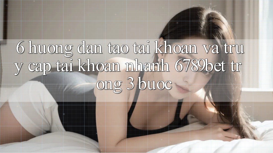6. Hướng Dẫn Tạo tài khoản và Truy cập tài khoản Nhanh 6789bet Trong 3 Bước