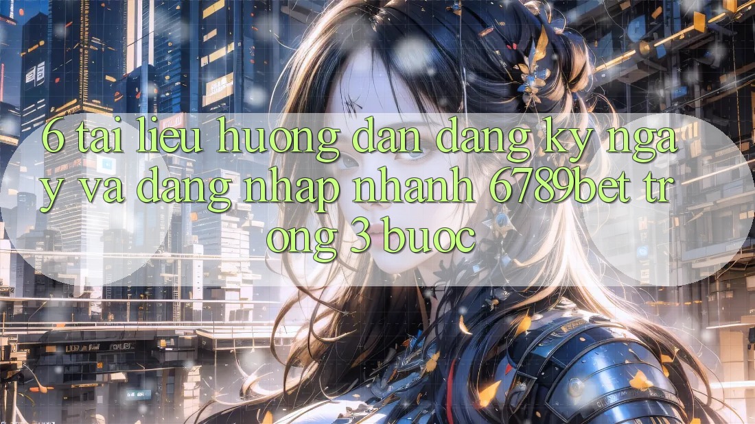 6. Tài liệu hướng dẫn Đăng ký ngay và Đăng Nhập Nhanh 6789bet Trong 3 Bước