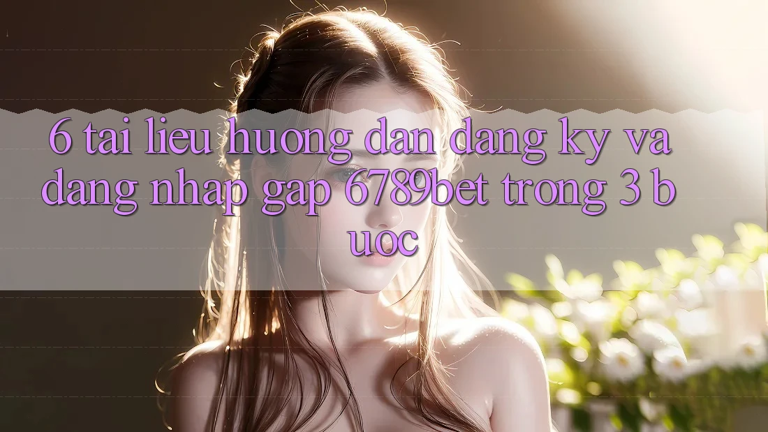 6. Tài liệu hướng dẫn Đăng Ký và Đăng Nhập Gấp 6789bet Trong 3 Bước