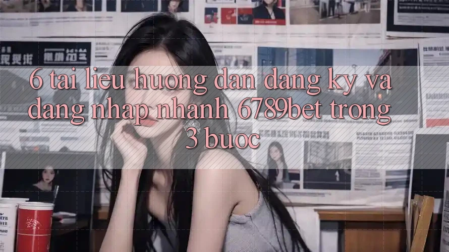 6. Tài liệu hướng dẫn Đăng Ký và Đăng Nhập Nhanh 6789bet Trong 3 Bước