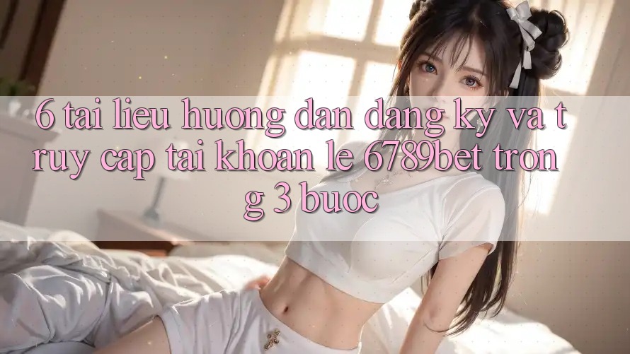 6. Tài liệu hướng dẫn Đăng Ký và Truy cập tài khoản Lẹ 6789bet Trong 3 Bước