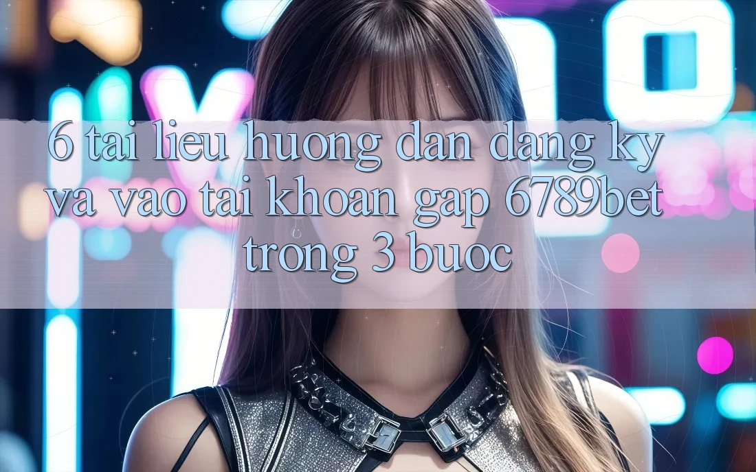 6. Tài liệu hướng dẫn Đăng Ký và Vào tài khoản Gấp 6789bet Trong 3 Bước