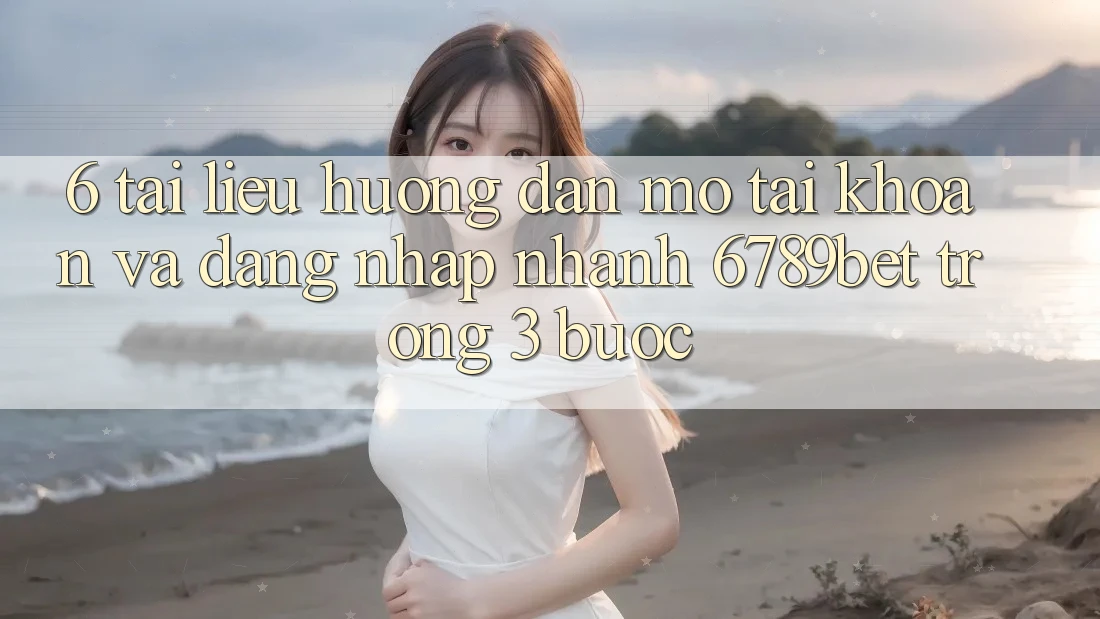 6. Tài liệu hướng dẫn Mở tài khoản và Đăng Nhập Nhanh 6789bet Trong 3 Bước