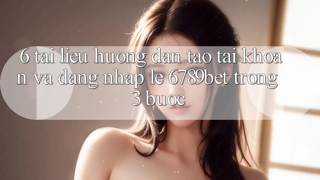 6. Tài liệu hướng dẫn Tạo tài khoản và Đăng Nhập Lẹ 6789bet Trong 3 Bước