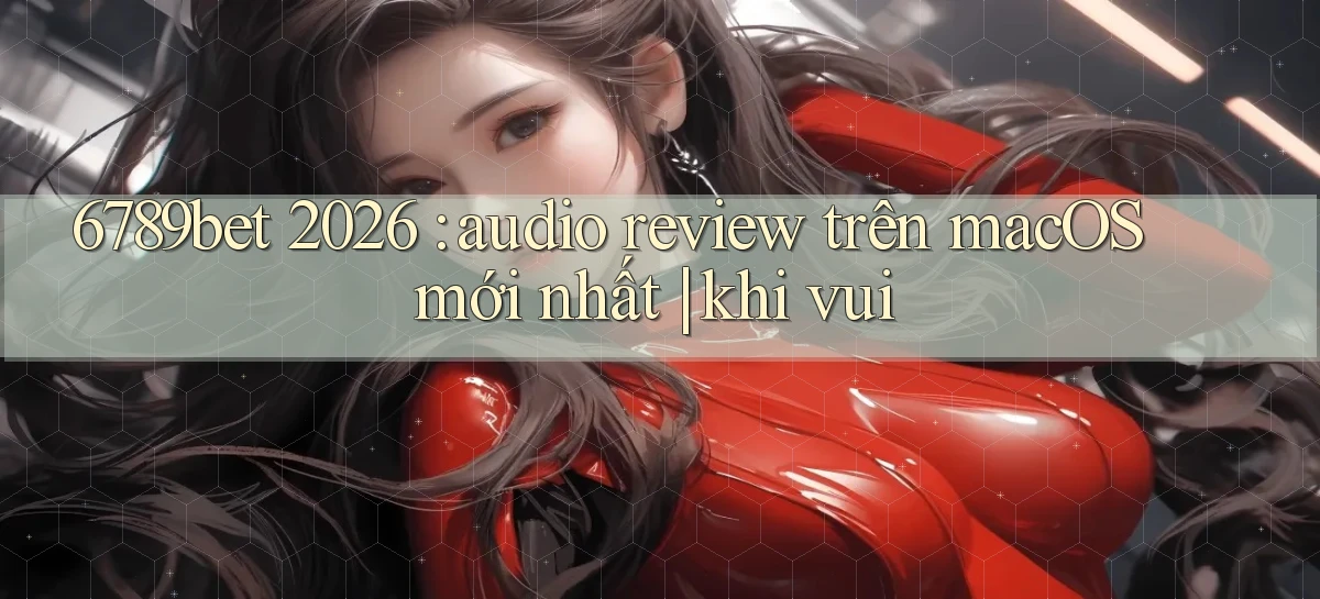 6789bet 2026 audio review trên macOS mới nhất khi vui