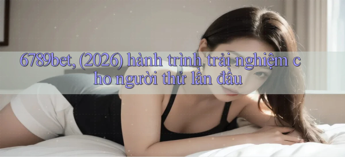 6789bet, (2026) hành trình trải nghiệm cho người thử lần đầu