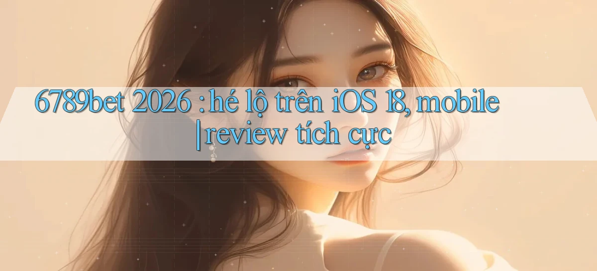 6789bet 2026 hé lộ trên iOS 18, mobile review tích cực