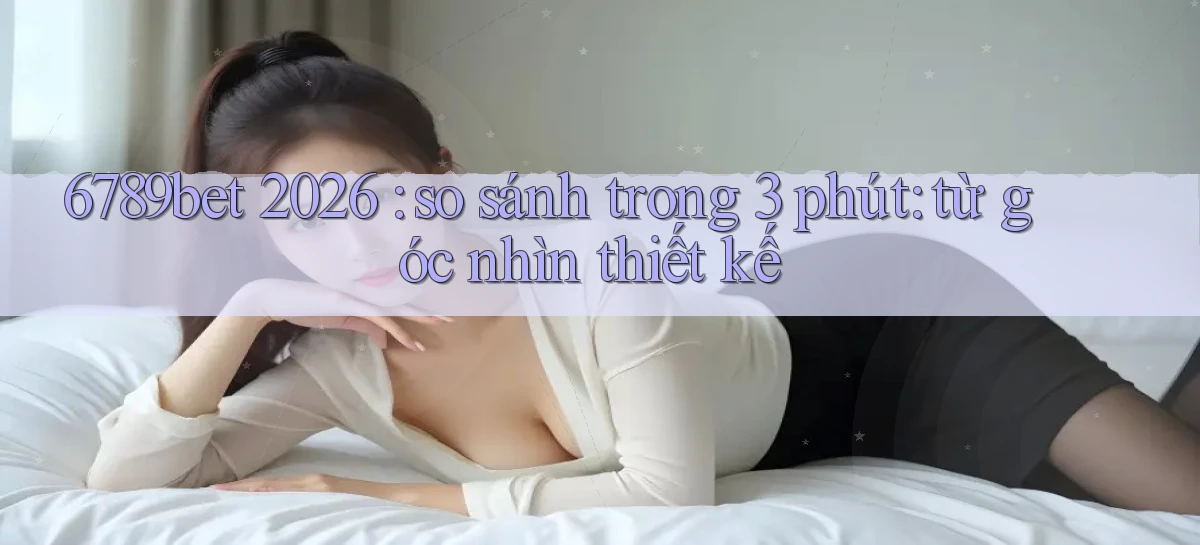 6789bet 2026 so sánh trong 3 phút từ góc nhìn thiết kế