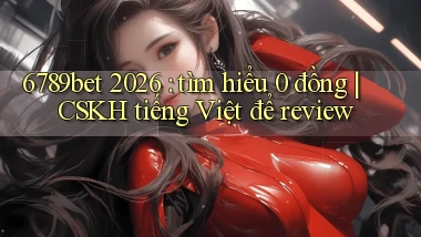 6789bet 2026 tìm hiểu 0 đồng CSKH tiếng Việt để review