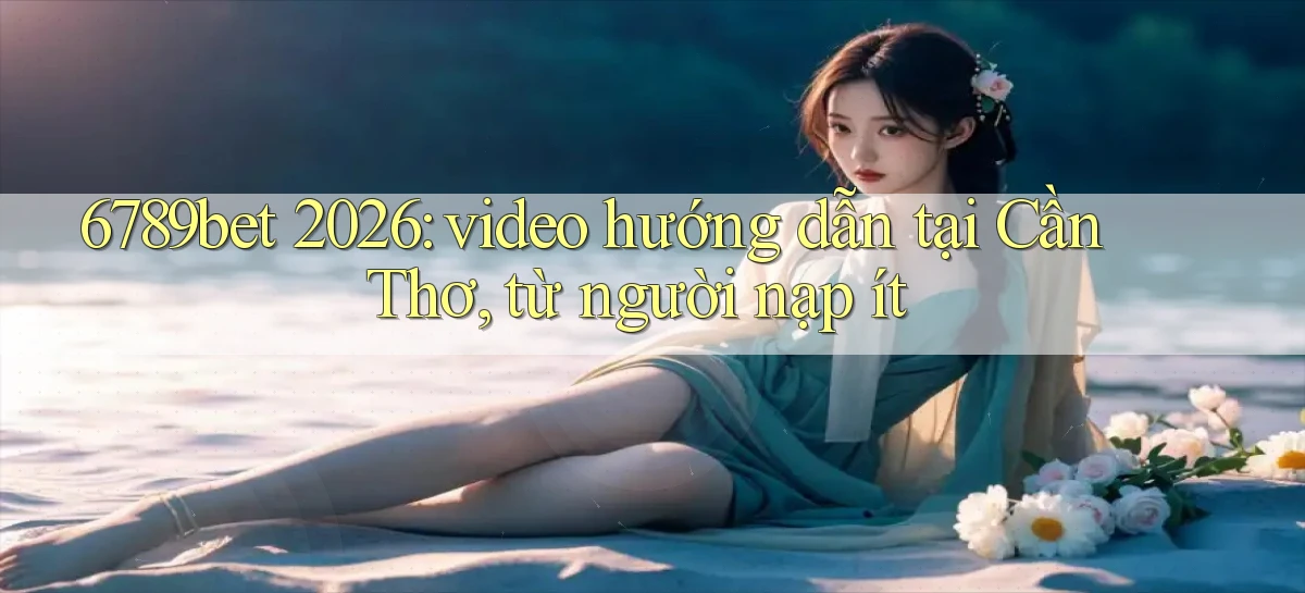 6789bet 2026 video hướng dẫn tại Cần Thơ, từ người nạp ít