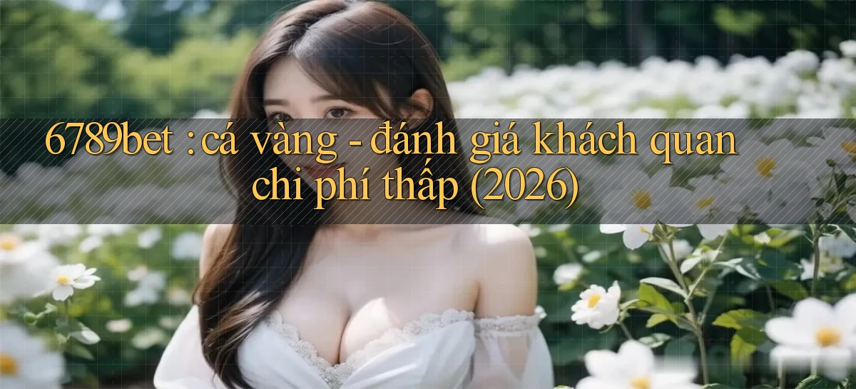 6789bet cá vàng   đánh giá khách quan chi phí thấp (2026)