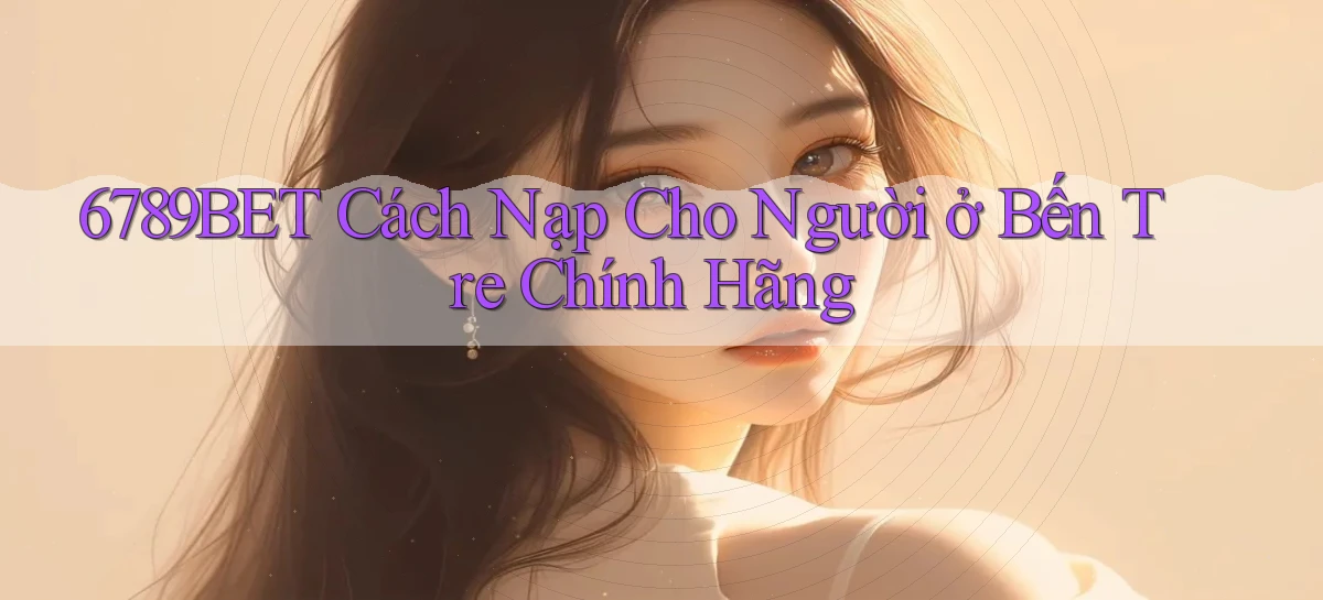 6789bet cách nạp cho người ở Bến Tre chính hãng